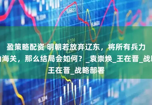盈策略配资 明朝若放弃辽东，将所有兵力撤至山海关，那么结局会如何？_袁崇焕_王在晋_战略部署