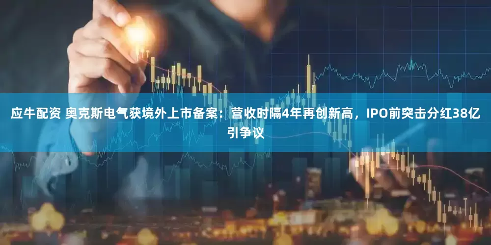 应牛配资 奥克斯电气获境外上市备案：营收时隔4年再创新高，IPO前突击分红38亿引争议