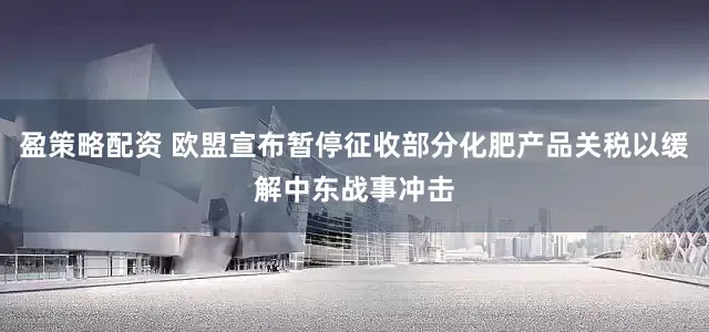 盈策略配资 欧盟宣布暂停征收部分化肥产品关税以缓解中东战事冲击
